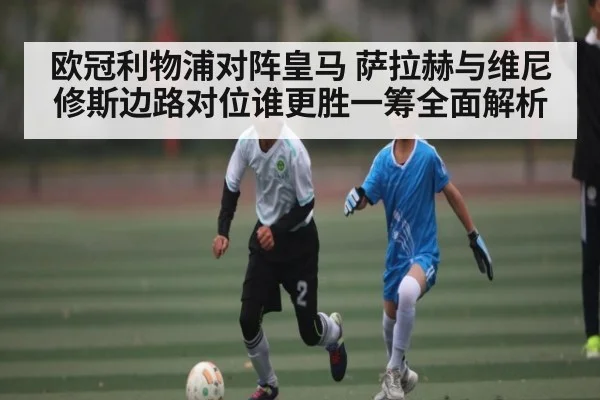 欧冠利物浦对阵皇马 萨拉赫与维尼修斯边路对位谁更胜一筹全面解析