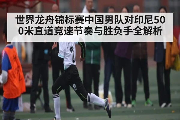 世界龙舟锦标赛中国男队对印尼500米直道竞速节奏与胜负手全解析