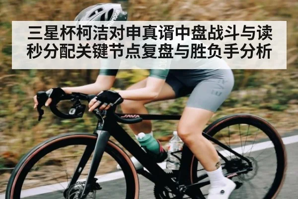 三星杯柯洁对申真谞中盘战斗与读秒分配关键节点复盘与胜负手分析