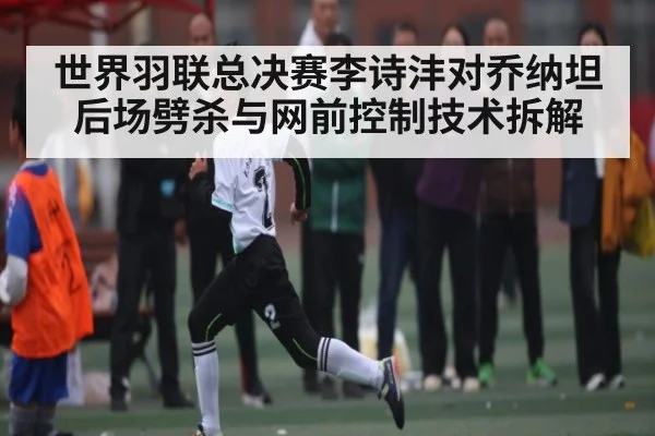世界羽联总决赛李诗沣对乔纳坦后场劈杀与网前控制技术拆解